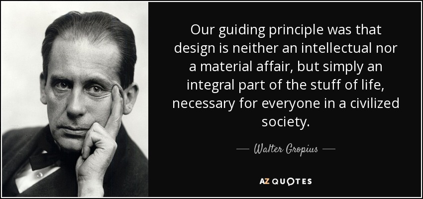 Our guiding principle was that design is neither an intellectual nor a material affair, but simply an integral part of the stuff of life, necessary for everyone in a civilized society. - Walter Gropius