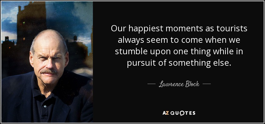 Our happiest moments as tourists always seem to come when we stumble upon one thing while in pursuit of something else. - Lawrence Block