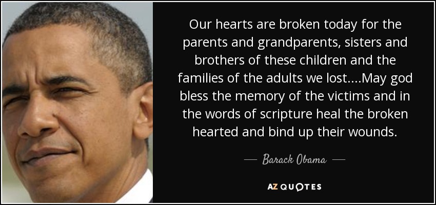 Our hearts are broken today for the parents and grandparents, sisters and brothers of these children and the families of the adults we lost....May god bless the memory of the victims and in the words of scripture heal the broken hearted and bind up their wounds. - Barack Obama