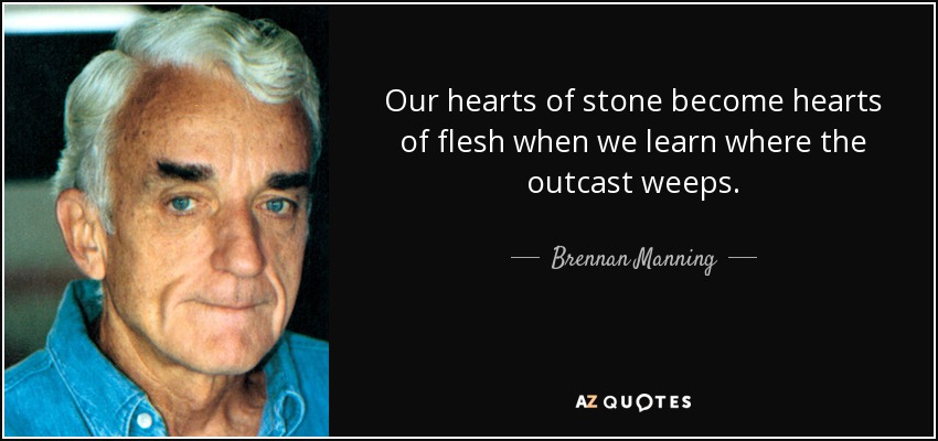 Our hearts of stone become hearts of flesh when we learn where the outcast weeps. - Brennan Manning