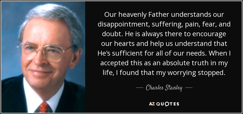 Our heavenly Father understands our disappointment, suffering, pain, fear, and doubt. He is always there to encourage our hearts and help us understand that He's sufficient for all of our needs. When I accepted this as an absolute truth in my life, I found that my worrying stopped. - Charles Stanley