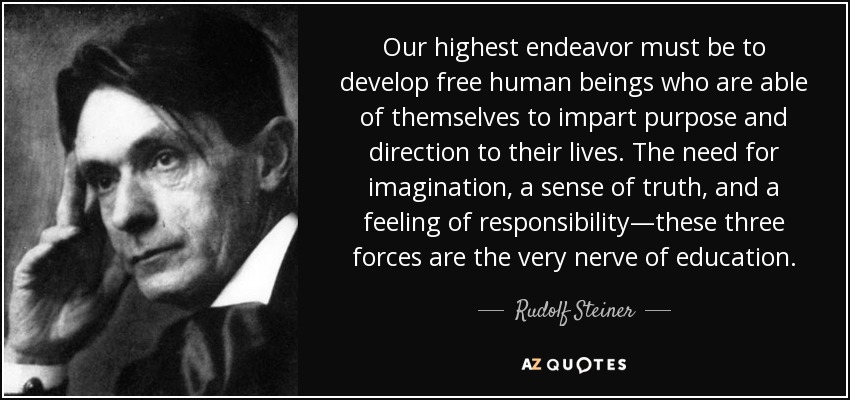Our highest endeavor must be to develop free human beings who are able of themselves to impart purpose and direction to their lives. The need for imagination, a sense of truth, and a feeling of responsibility—these three forces are the very nerve of education. - Rudolf Steiner