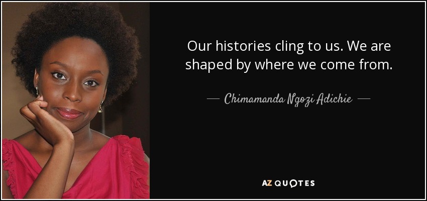 Our histories cling to us. We are shaped by where we come from. - Chimamanda Ngozi Adichie
