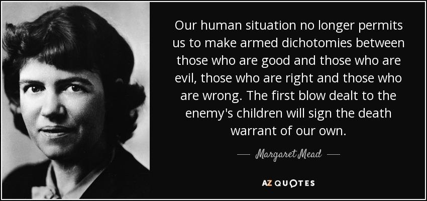 Our human situation no longer permits us to make armed dichotomies between those who are good and those who are evil, those who are right and those who are wrong. The first blow dealt to the enemy's children will sign the death warrant of our own. - Margaret Mead