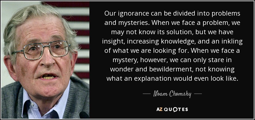 Our ignorance can be divided into problems and mysteries. When we face a problem, we may not know its solution, but we have insight, increasing knowledge, and an inkling of what we are looking for. When we face a mystery, however, we can only stare in wonder and bewilderment, not knowing what an explanation would even look like. - Noam Chomsky