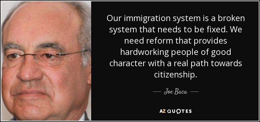 Our immigration system is a broken system that needs to be fixed. We need reform that provides hardworking people of good character with a real path towards citizenship. - Joe Baca