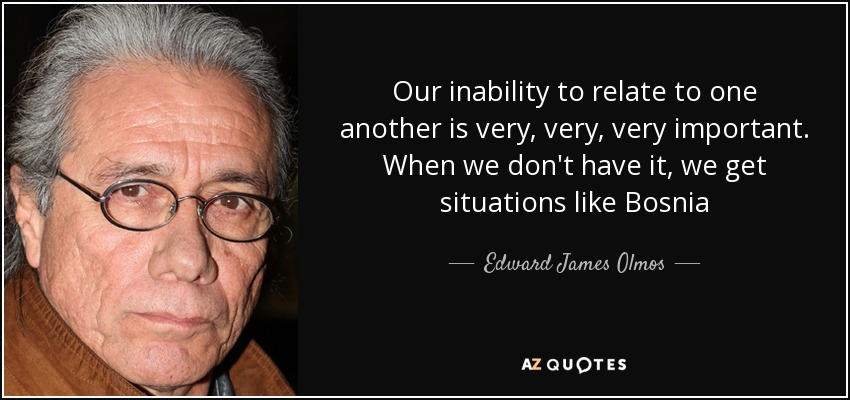 Our inability to relate to one another is very, very, very important. When we don't have it, we get situations like Bosnia - Edward James Olmos