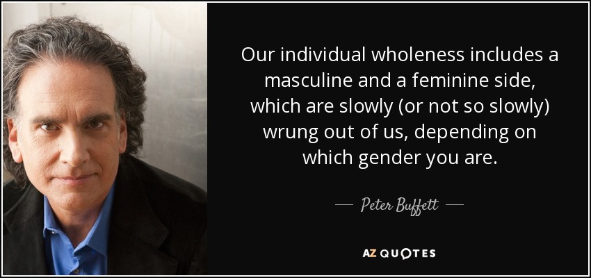 Our individual wholeness includes a masculine and a feminine side, which are slowly (or not so slowly) wrung out of us, depending on which gender you are. - Peter Buffett