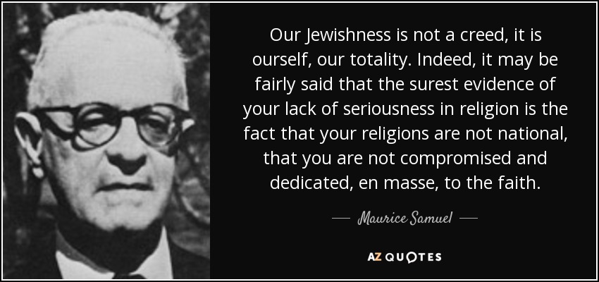 Our Jewishness is not a creed, it is ourself, our totality. Indeed, it may be fairly said that the surest evidence of your lack of seriousness in religion is the fact that your religions are not national, that you are not compromised and dedicated, en masse, to the faith. - Maurice Samuel