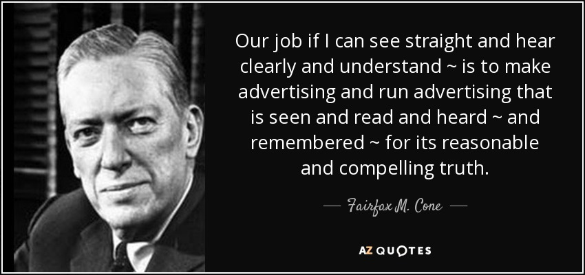 Our job if I can see straight and hear clearly and understand ~ is to make advertising and run advertising that is seen and read and heard ~ and remembered ~ for its reasonable and compelling truth. - Fairfax M. Cone