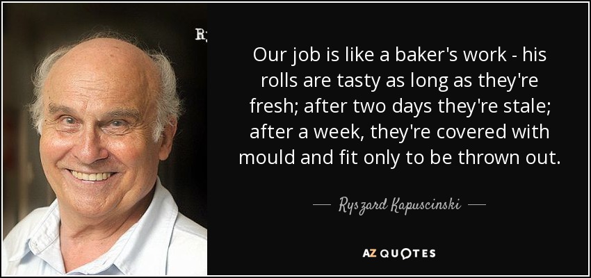 Our job is like a baker's work - his rolls are tasty as long as they're fresh; after two days they're stale; after a week, they're covered with mould and fit only to be thrown out. - Ryszard Kapuscinski