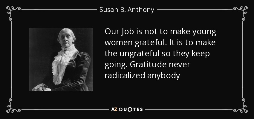 Our Job is not to make young women grateful. It is to make the ungrateful so they keep going. Gratitude never radicalized anybody - Susan B. Anthony
