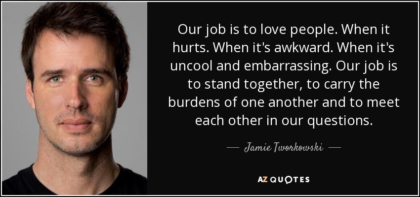 Our job is to love people. When it hurts. When it's awkward. When it's uncool and embarrassing. Our job is to stand together, to carry the burdens of one another and to meet each other in our questions. - Jamie Tworkowski
