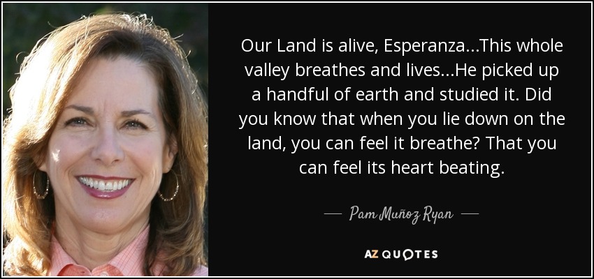 Our Land is alive, Esperanza...This whole valley breathes and lives...He picked up a handful of earth and studied it. Did you know that when you lie down on the land, you can feel it breathe? That you can feel its heart beating. - Pam Muñoz Ryan