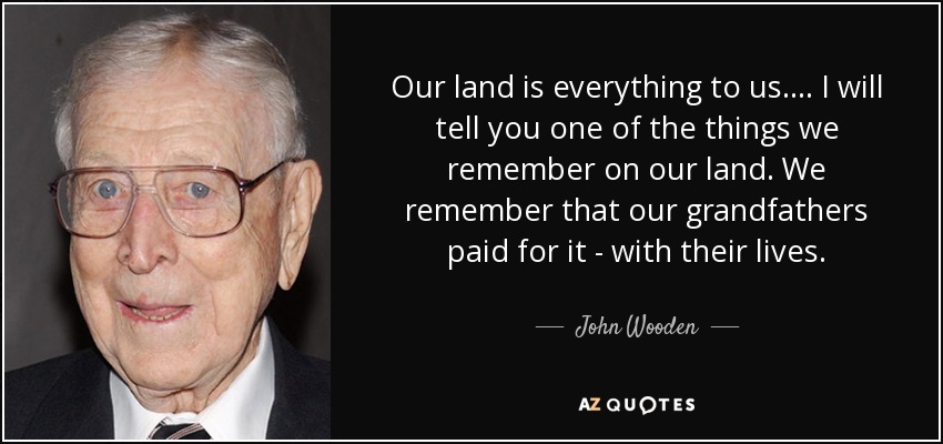 Our land is everything to us.... I will tell you one of the things we remember on our land. We remember that our grandfathers paid for it - with their lives. - John Wooden