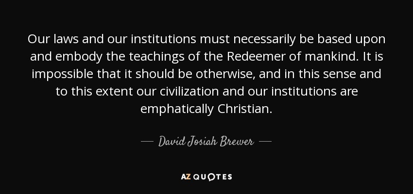 Our laws and our institutions must necessarily be based upon and embody the teachings of the Redeemer of mankind. It is impossible that it should be otherwise, and in this sense and to this extent our civilization and our institutions are emphatically Christian. - David Josiah Brewer