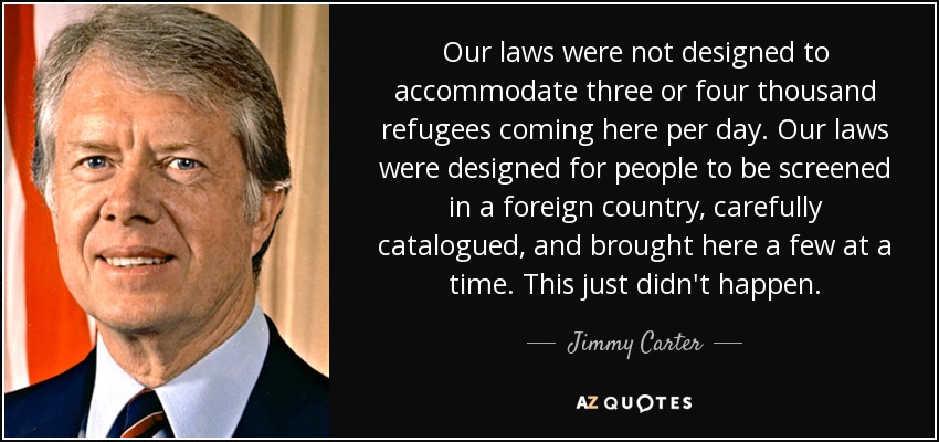 Our laws were not designed to accommodate three or four thousand refugees coming here per day. Our laws were designed for people to be screened in a foreign country, carefully catalogued, and brought here a few at a time. This just didn't happen. - Jimmy Carter