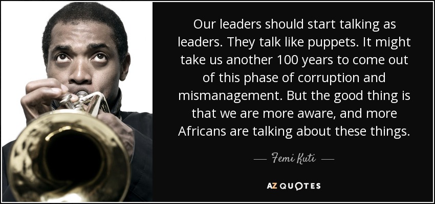 Our leaders should start talking as leaders. They talk like puppets. It might take us another 100 years to come out of this phase of corruption and mismanagement. But the good thing is that we are more aware, and more Africans are talking about these things. - Femi Kuti
