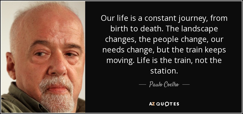 Our life is a constant journey, from birth to death. The landscape changes, the people change, our needs change, but the train keeps moving. Life is the train, not the station. - Paulo Coelho