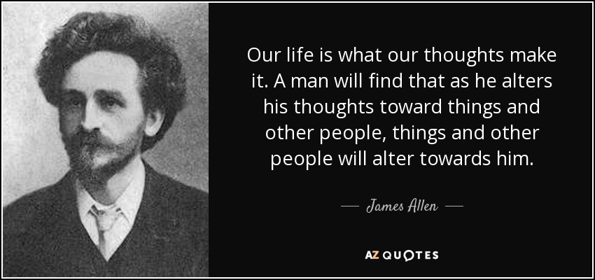 Our life is what our thoughts make it. A man will find that as he alters his thoughts toward things and other people, things and other people will alter towards him. - James Allen
