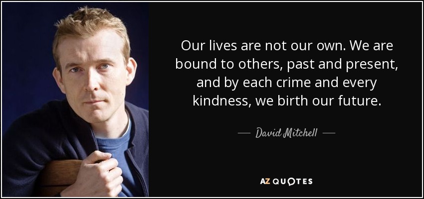 Our lives are not our own. We are bound to others, past and present, and by each crime and every kindness, we birth our future. - David Mitchell
