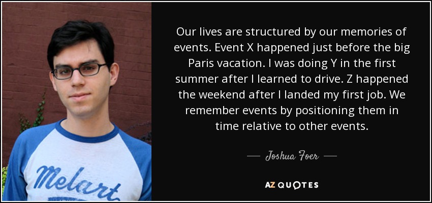 Our lives are structured by our memories of events. Event X happened just before the big Paris vacation. I was doing Y in the first summer after I learned to drive. Z happened the weekend after I landed my first job. We remember events by positioning them in time relative to other events. - Joshua Foer