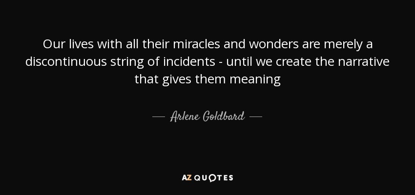 Our lives with all their miracles and wonders are merely a discontinuous string of incidents - until we create the narrative that gives them meaning - Arlene Goldbard