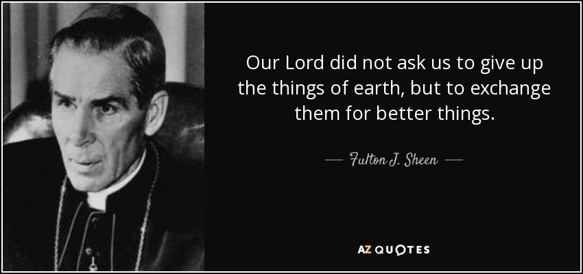 Our Lord did not ask us to give up the things of earth, but to exchange them for better things. - Fulton J. Sheen