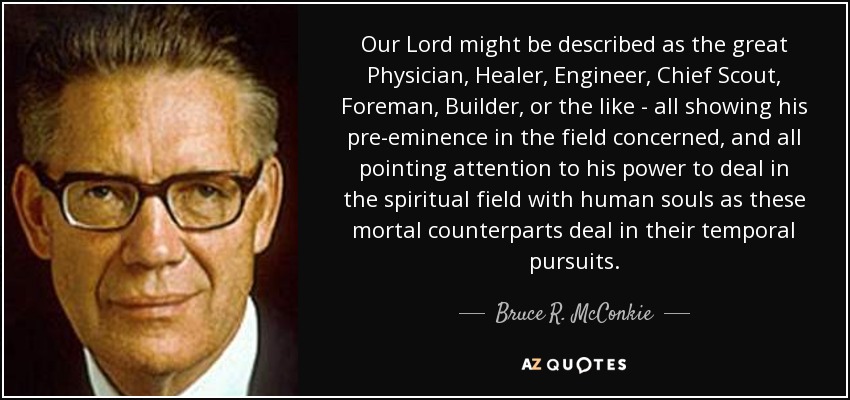Our Lord might be described as the great Physician, Healer, Engineer, Chief Scout, Foreman, Builder, or the like - all showing his pre-eminence in the field concerned, and all pointing attention to his power to deal in the spiritual field with human souls as these mortal counterparts deal in their temporal pursuits. - Bruce R. McConkie