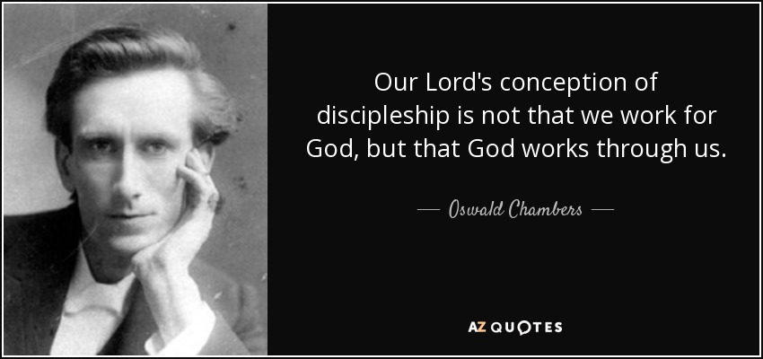 Our Lord's conception of discipleship is not that we work for God, but that God works through us. - Oswald Chambers