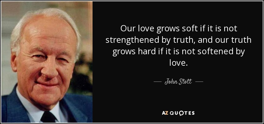 Our love grows soft if it is not strengthened by truth, and our truth grows hard if it is not softened by love. - John Stott