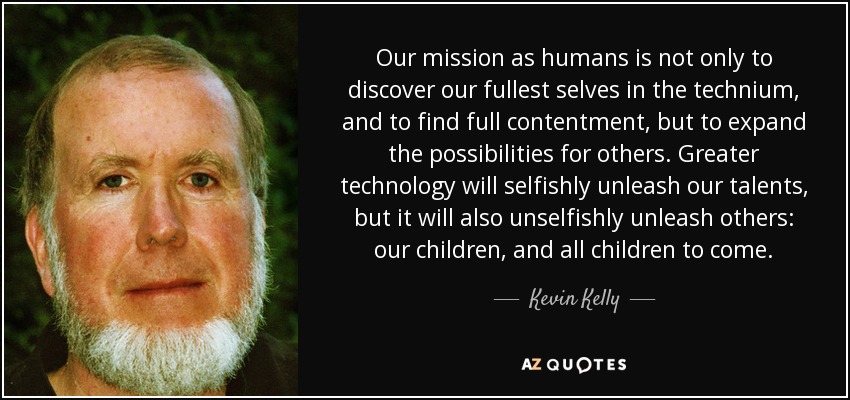 Our mission as humans is not only to discover our fullest selves in the technium, and to find full contentment, but to expand the possibilities for others. Greater technology will selfishly unleash our talents, but it will also unselfishly unleash others: our children, and all children to come. - Kevin Kelly