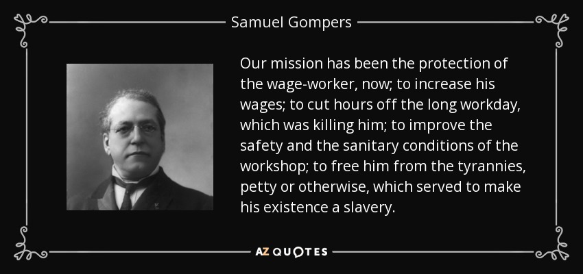 Our mission has been the protection of the wage-worker, now; to increase his wages; to cut hours off the long workday, which was killing him; to improve the safety and the sanitary conditions of the workshop; to free him from the tyrannies, petty or otherwise, which served to make his existence a slavery. - Samuel Gompers