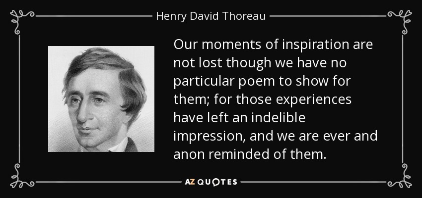 Our moments of inspiration are not lost though we have no particular poem to show for them; for those experiences have left an indelible impression, and we are ever and anon reminded of them. - Henry David Thoreau