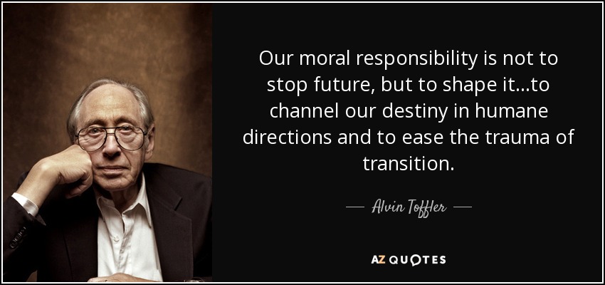 Our moral responsibility is not to stop future, but to shape it...to channel our destiny in humane directions and to ease the trauma of transition. - Alvin Toffler