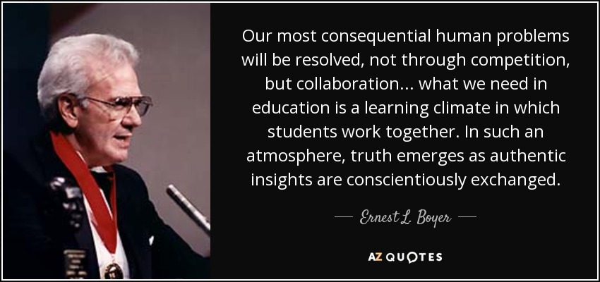 Our most consequential human problems will be resolved, not through competition, but collaboration... what we need in education is a learning climate in which students work together. In such an atmosphere, truth emerges as authentic insights are conscientiously exchanged. - Ernest L. Boyer