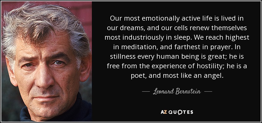 Our most emotionally active life is lived in our dreams, and our cells renew themselves most industriously in sleep. We reach highest in meditation, and farthest in prayer. In stillness every human being is great; he is free from the experience of hostility; he is a poet, and most like an angel. - Leonard Bernstein