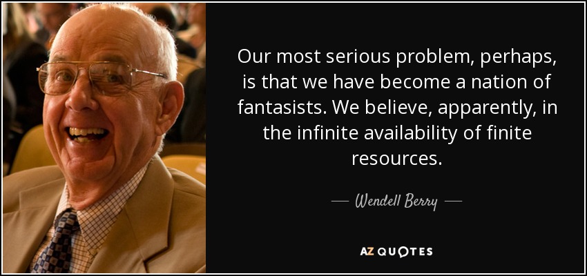 Our most serious problem, perhaps, is that we have become a nation of fantasists. We believe, apparently, in the infinite availability of finite resources. - Wendell Berry