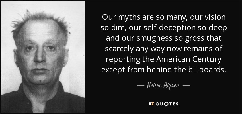 Our myths are so many, our vision so dim, our self-deception so deep and our smugness so gross that scarcely any way now remains of reporting the American Century except from behind the billboards. - Nelson Algren