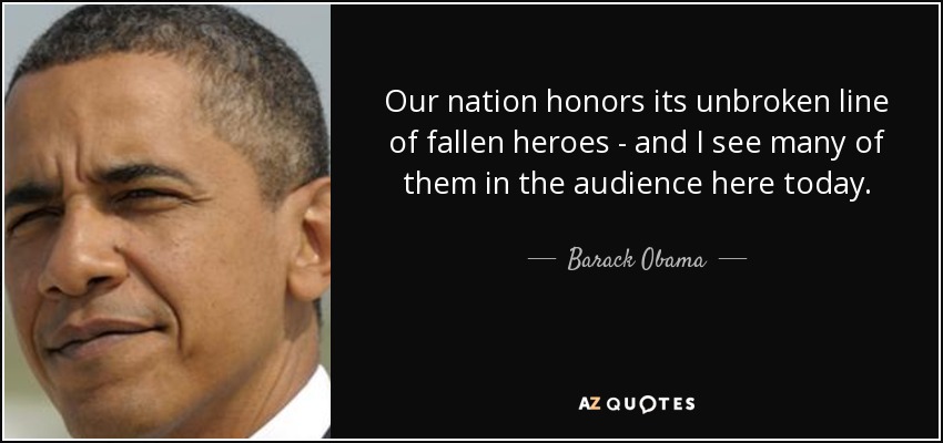 Our nation honors its unbroken line of fallen heroes - and I see many of them in the audience here today. - Barack Obama