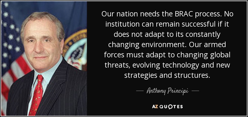 Our nation needs the BRAC process. No institution can remain successful if it does not adapt to its constantly changing environment. Our armed forces must adapt to changing global threats, evolving technology and new strategies and structures. - Anthony Principi
