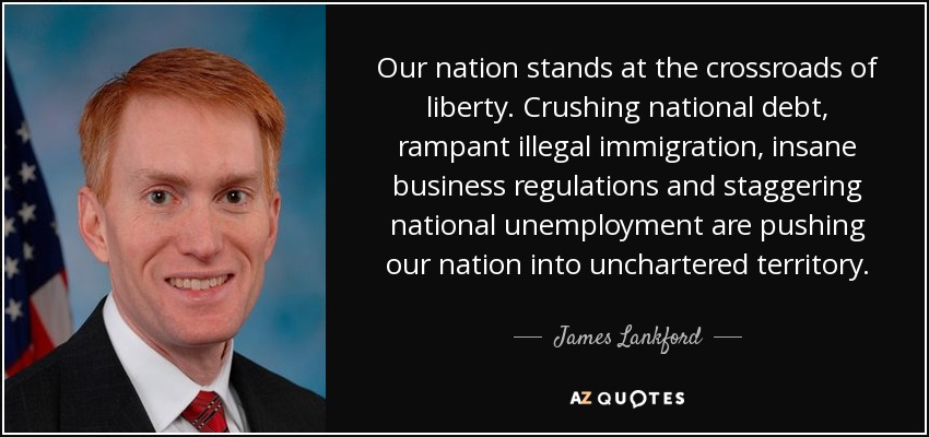 Our nation stands at the crossroads of liberty. Crushing national debt, rampant illegal immigration, insane business regulations and staggering national unemployment are pushing our nation into unchartered territory. - James Lankford