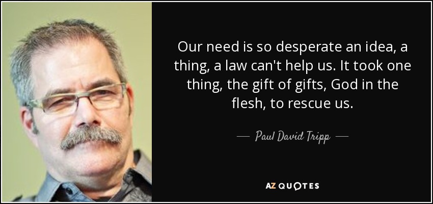 Our need is so desperate an idea, a thing, a law can't help us. It took one thing, the gift of gifts, God in the flesh, to rescue us. - Paul David Tripp