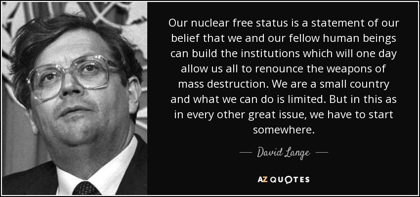 Our nuclear free status is a statement of our belief that we and our fellow human beings can build the institutions which will one day allow us all to renounce the weapons of mass destruction. We are a small country and what we can do is limited. But in this as in every other great issue, we have to start somewhere. - David Lange