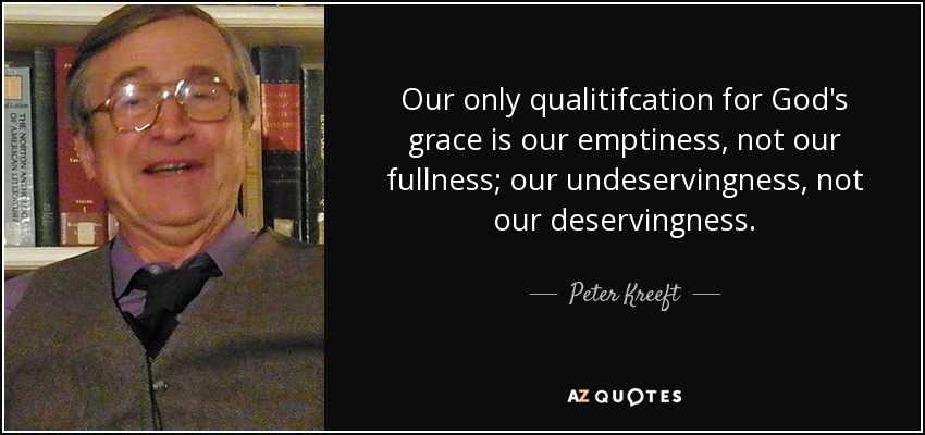 Our only qualitifcation for God's grace is our emptiness, not our fullness; our undeservingness, not our deservingness. - Peter Kreeft