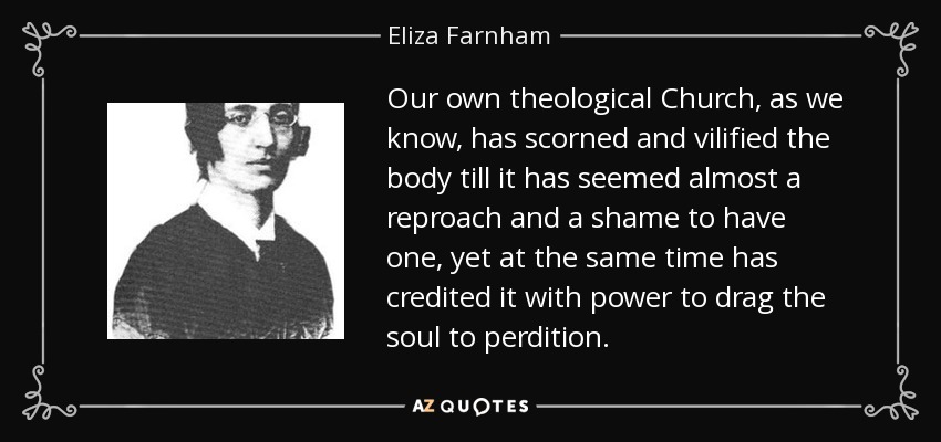Our own theological Church, as we know, has scorned and vilified the body till it has seemed almost a reproach and a shame to have one, yet at the same time has credited it with power to drag the soul to perdition. - Eliza Farnham