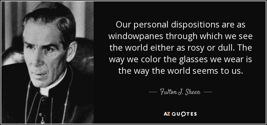 Our personal dispositions are as windowpanes through which we see the world either as rosy or dull. The way we color the glasses we wear is the way the world seems to us. - Fulton J. Sheen
