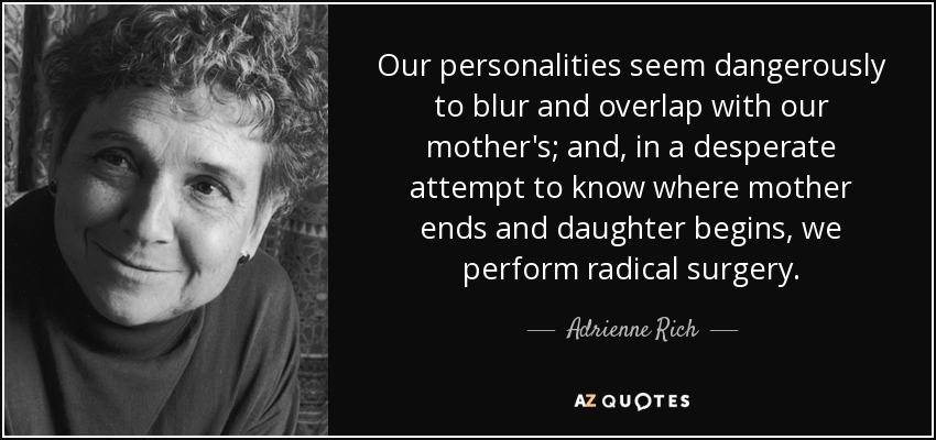 Our personalities seem dangerously to blur and overlap with our mother's; and, in a desperate attempt to know where mother ends and daughter begins, we perform radical surgery. - Adrienne Rich