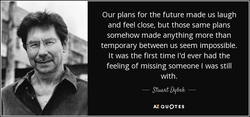 Our plans for the future made us laugh and feel close, but those same plans somehow made anything more than temporary between us seem impossible. It was the first time I'd ever had the feeling of missing someone I was still with. - Stuart Dybek