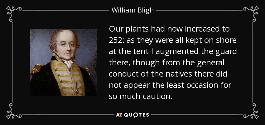 Our plants had now increased to 252: as they were all kept on shore at the tent I augmented the guard there, though from the general conduct of the natives there did not appear the least occasion for so much caution. - William Bligh